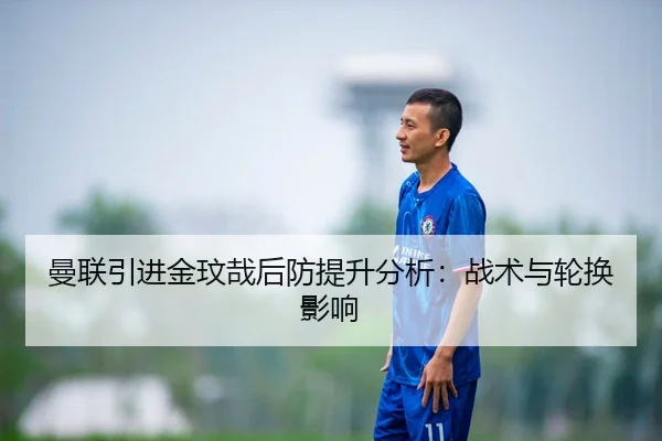 曼联引进金玟哉后防提升分析：战术与轮换影响